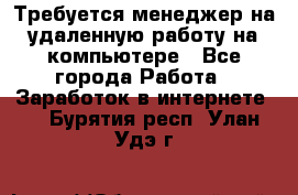 Требуется менеджер на удаленную работу на компьютере - Все города Работа » Заработок в интернете   . Бурятия респ.,Улан-Удэ г.